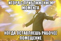 игоря с приближением момента когда оставляешь рабочее помещение