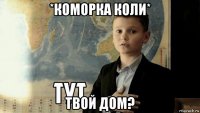 *коморка коли* твой дом?