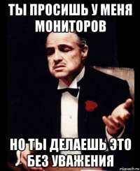 ты просишь у меня мониторов но ты делаешь это без уважения