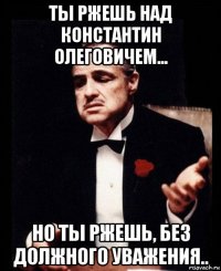 ты ржешь над константин олеговичем... но ты ржешь, без должного уважения..