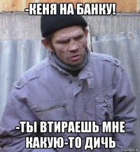 -кеня на банку! -ты втираешь мне какую-то дичь