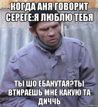 когда аня говорит сереге:я люблю тебя ты шо ебанутая?ты втираешь мне какую та диччь