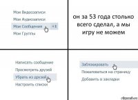 он за 53 года столько всего сделал, а мы игру не можем