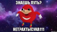 знаешь путь? нет?ахтысука111