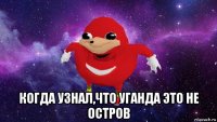  когда узнал,что уганда это не остров