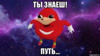 ты знаеш! путь...