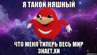 я такой няшный что меня типерь весь мир знает.хи