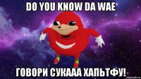 do you know da wae говори сукааа хапьтфу!