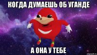 когда думаешь об уганде а она у тебе