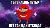 ты знаешь путь? нет так иди отсюда