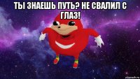 ты знаешь путь? не свалил с глаз! 