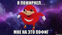 я пожирнел. . . мне на это пофиг