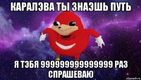 каралэва ты знаэшь путь я тэбя 999999999999999 раз спрашеваю