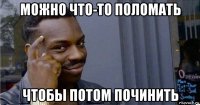 можно что-то поломать чтобы потом починить