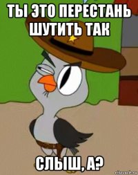 ты это перестань шутить так слыш, а?