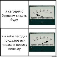 я сегодня с бывшим сидеть буду я к тебе сегодня приду.возьми пиваса я возьму пижаму