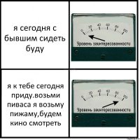 я сегодня с бывшим сидеть буду я к тебе сегодня приду.возьми пиваса я возьму пижаму,будем кино смотреть