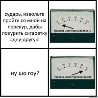 сударь, извольте пройти со мной на перекур, дабы покурить сигаретку одну-другую ну шо гоу?