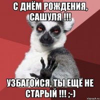 с днём рождения, сашуля !!! узбагойся, ты ещё не старый !!! ;-)