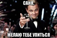 саня, желаю тебе упиться