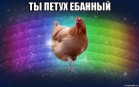 ты петух ебанный 