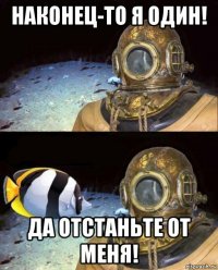 наконец-то я один! да отстаньте от меня!