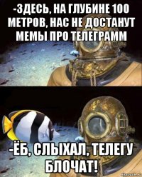 -здесь, на глубине 100 метров, нас не достанут мемы про телеграмм -ёб, слыхал, телегу блочат!