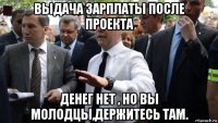 выдача зарплаты после проекта денег нет , но вы молодцы,держитесь там.