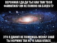 вероника ! да да ты! как там твоя фамилия? хм не помню на букву г? это я данил не помнишь меня? знай ты нормик так не че баба класс