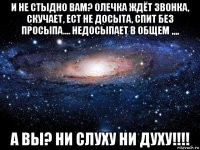 и не стыдно вам? олечка ждёт звонка, скучает, ест не досыта, спит без просыпа.... недосыпает в общем ,,,, а вы? ни слуху ни духу!!!!