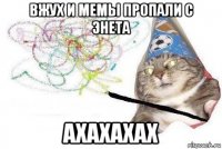 вжух и мемы пропали с энета ахахахах