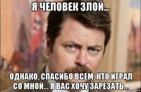 я человек злой... однако, спасибо всем, кто играл со мной... я вас хочу зарезать...