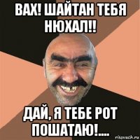 вах! шайтан тебя нюхал!! дай, я тебе рот пошатаю!....