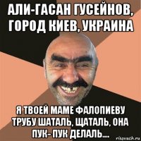 али-гасан гусейнов, город киев, украина я твоей маме фалопиеву трубу шаталь, щаталь, она пук- пук делаль....