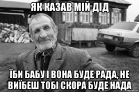 як казав мій дід їби бабу і вона буде рада, не виїбеш тобі скора буде нада