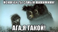 йожичек ты самый мимимими! ага,я такой!