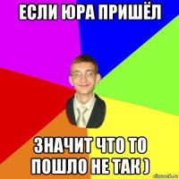 если юра пришёл значит что то пошло не так )