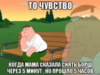 то чувство когда мама сказала снять борщ через 5 минут , но прошло 5 часов