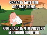 сказать бате что сломал комп или сказать что спустил его 10000 поинтов