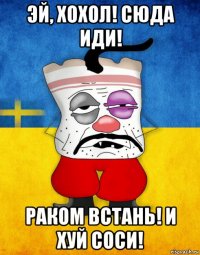 эй, хохол! сюда иди! раком встань! и хуй соси!