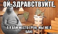 ой, здравствуйте, а я вам место грею, мы же в бане