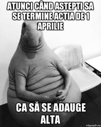 atunci când astepti sa se termine actia de 1 aprilie ca să se adauge alta