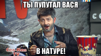 ты пупутал вася в натуре!