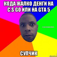 кода жалко денги на c.s go или на gta 5 супчик