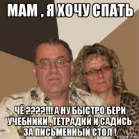 мам , я хочу спать чё ????!!! а ну быстро бери учебники , тетрадки и садись за письменный стол !