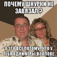 почему шнурки не завязал ? а это всё потому , что у тебя одни игры в голове