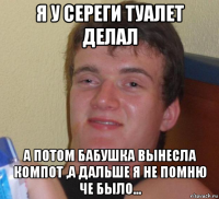 я у сереги туалет делал а потом бабушка вынесла компот ,а дальше я не помню че было...