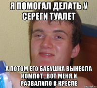 я помогал делать у сереги туалет а потом его бабушка вынесла компот ..вот меня и развалило в кресле