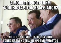 а может, пристрелим фошыста, чтоб не мучался? не песди сцуко, он еще за свои говножабы и стишки кровью умоетсо