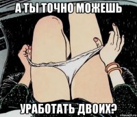 а ты точно можешь уработать двоих?